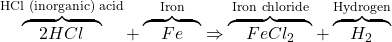 \overbrace{\quad 2HCl \quad}^{\textrm{HCl (inorganic) acid}} + \overbrace{\quad Fe \quad}^{\textrm{Iron}} \Rightarrow \overbrace{\quad FeCl_2 \quad}^{\textrm{Iron chloride}} + \overbrace{\quad H_2 \quad}^{\textrm{Hydrogen}}