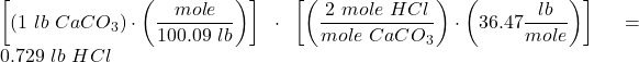 \left [ \left ( 1\ lb\ CaCO_3 \right )\cdot \left ( \dfrac{mole}{100.09\ lb} \right ) \right ]\cdot \left [ \left ( \dfrac{2\ mole\ HCl}{mole\ CaCO_3} \right )\cdot \left (36.47\dfrac{lb}{mole} \right ) \right ]=0.729\ lb\ HCl