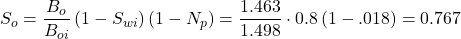 S_{o}=\dfrac{B_{o}}{B_{oi}}\left ( 1-S_{wi} \right )\left ( 1-N_{p} \right )=\dfrac{1.463}{1.498}\cdot 0.8\left ( 1-.018 \right )=0.767