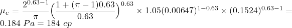 Rendered by QuickLaTeX.com \mu _e = \dfrac{2^{0.63-1}}{\pi} \Big( \dfrac{1 + (\pi - 1)0.63 }{0.63} \Big)^{0.63} \times 1.05(0.00647)^{1 - 0.63} \times (0.1524)^{0.63 - 1} = 0.184 \ Pa = 184 \ cp