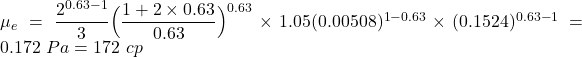 Rendered by QuickLaTeX.com \mu _e = \dfrac{2^{0.63-1}}{3} \Big( \dfrac{1 + 2 \times 0.63}{0.63} \Big)^{0.63} \times 1.05 (0.00508)^{1 - 0.63} \times (0.1524)^{0.63 - 1} = 0.172 \ Pa = 172 \ cp