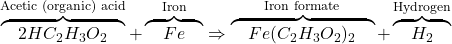 \overbrace{\quad 2HC_2H_3O_2 \quad}^{\textrm{Acetic (organic) acid}} + \overbrace{\quad Fe \quad}^{\textrm{Iron}} \Rightarrow \overbrace{\quad Fe(C_2H_3O_2)_2 \quad}^{\textrm{Iron formate}} + \overbrace{\quad H_2 \quad}^{\textrm{Hydrogen}}